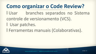 29de 33www.centralit.com.br | valdemar.junior@centralit.com.br
Como organizar o Code Review?
l Usar branches separados no Sistema
controle de versionamento (VCS).
l Usar patches.
l Ferramentas manuais (Colaborativas).
 