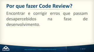 6 de 33www.centralit.com.br | valdemar.junior@centralit.com.br
Por que fazer Code Review?
Encontrar e corrigir erros que passam
desapercebidos na fase de
desenvolvimento.
 