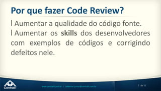7 de 33www.centralit.com.br | valdemar.junior@centralit.com.br
Por que fazer Code Review?
l Aumentar a qualidade do código fonte.
l Aumentar os skills dos desenvolvedores
com exemplos de códigos e corrigindo
defeitos nele.
 