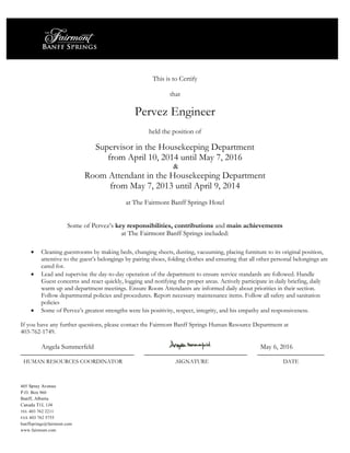 405 Spray Avenue
P.O. Box 960
Banff, Alberta
Canada T1L 1J4
TEL 403 762 2211
FAX 403 762 5755
banffsprings@fairmont.com
www.fairmont.com
This is to Certify
that
Pervez Engineer
held the position of
Supervisor in the Housekeeping Department
from April 10, 2014 until May 7, 2016
&
Room Attendant in the Housekeeping Department
from May 7, 2013 until April 9, 2014
at The Fairmont Banff Springs Hotel
Some of Pervez’s key responsibilities, contributions and main achievements
at The Fairmont Banff Springs included:
 Cleaning guestrooms by making beds, changing sheets, dusting, vacuuming, placing furniture to its original position,
attentive to the guest’s belongings by pairing shoes, folding clothes and ensuring that all other personal belongings are
cared for.
 Lead and supervise the day-to-day operation of the department to ensure service standards are followed. Handle
Guest concerns and react quickly, logging and notifying the proper areas. Actively participate in daily briefing, daily
warm up and department meetings. Ensure Room Attendants are informed daily about priorities in their section.
Follow departmental policies and procedures. Report necessary maintenance items. Follow all safety and sanitation
policies
 Some of Pervez’s greatest strengths were his positivity, respect, integrity, and his empathy and responsiveness.
If you have any further questions, please contact the Fairmont Banff Springs Human Resource Department at
403-762-1749.
Angela Summerfeld May 6, 2016
HUMAN RESOURCES COORDINATOR .SIGNATURE DATE
 