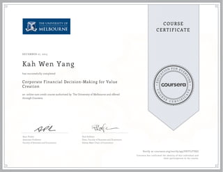 EDUCA
T
ION FOR EVE
R
YONE
CO
U
R
S
E
C E R T I F
I
C
A
TE
COURSE
CERTIFICATE
DECEMBER 27, 2015
Kah Wen Yang
Corporate Financial Decision-Making for Value
Creation
an online non-credit course authorized by The University of Melbourne and offered
through Coursera
has successfully completed
Sean Pinder
Associate Professor
Faculty of Business and Economics
Paul Kofman
Dean, Faculty of Business and Economics
Sidney Myer Chair of Commerce
Verify at coursera.org/verify/995THYT2TYKZ
Coursera has confirmed the identity of this individual and
their participation in the course.
 