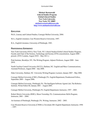 Curriculum 
Vitae 
Michael Rectenwald 
Liberal Studies Program 
Global Liberal Studies 
New York University 
New York, NY 10003 
michael.rectenwald@nyu.edu 
http://www.michaelrectenwald.com 
EDUCATION 
Ph.D., Literary and Cultural Studies, Carnegie Mellon University, 2004. 
M.A., English Literature, Case Western Reserve University, 1997. 
B.A., English Literature, University of Pittsburgh, 1983. 
PROFESSIONAL 
EXPERIENCE 
New York University (NYU), New York, NY. Liberal Studies/Global Liberal Studies Program; 
Faculty and Chair of the Science, Technology and Society (STS) concentration, August 2008 – 
present. (NYU London, August 2010 – May 2011.) 
Pratt Institute, Brooklyn, NY, The Writing Program; Adjunct Professor, August 2008 – June 
2010. 
North Carolina Central University (NCCU), Durham, NC. English and Mass Communications; 
Assistant Professor, August 2006 – July 2008. 
Duke University, Durham, NC. University Writing Program; Lecturer, January 2007 – May 2008. 
Carnegie Mellon University (CMU), Pittsburgh, PA. English Department; Postdoctoral Fellow, 
September 2005 – August 2006. 
Carnegie Mellon University, Pittsburgh, PA. The Intelligent Software Agents Lab, The Robotics 
Institute; Writer/Editor III, January 2001 – August 2005. 
Carnegie Mellon University, Pittsburgh, PA. English Department; Instructor, 1997 – 2005. 
Robert Morris University (RMU), Moon Township, PA. Communications Skills Program; 
Instructor, 2001 – 2004. 
Art Institute of Pittsburgh, Pittsburgh, PA. Writing; Instructor, 2002 – 2003. 
Case Western Reserve University (CWRU), Cleveland, OH. English Department; Instructor, 1994 
– 1997. 
 