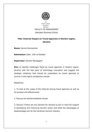 i
THE
ROBERT GORDON
UNIVERSITY
ABERDEEN
FACULTY OF MANAGEMENT
Aberdeen Business School
Title: Internet Impact on Travel Agencies in Kharkiv region,
Ukraine
Name: Ganna Samoylenko
Submission: Date: 15th of October
Supervisor: Deirdre Mactaggart
Aim: to identify challenges faced by travel agencies in Kharkiv region,
Ukraine with the fast pace of technology innovation and suggest the
strategic initiatives that should be undertaken by travel agencies to
survive in this highly competitive market
Objectives:
1. To look at the usage of the Internet among travel agencies as well as
its purpose and effectiveness
2. Discuss the disintermediation threat
3. Discuss if there are any barriers for Ukraine to join or have EU support
in developing and improving tourism sector and what the advantages or
disadvantages are for the Ukrainian tourism industry
 