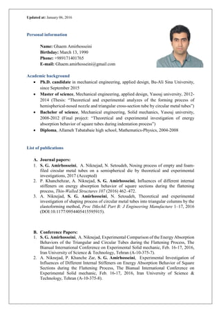 Updated at: January 06, 2016
Personal information
Name: Ghaem Amirhosseini
Birthday: March 13, 1990
Phone: +989171401765
E-mail: Ghaem.amirhosseini@gmail.com
Academic background
 Ph.D. candidate in mechanical engineering, applied design, Bu-Ali Sina University,
since September 2015
 Master of science, Mechanical engineering, applied design, Yasouj university, 2012-
2014 (Thesis: “Theoretical and experimental analyzes of the forming process of
hemispherical-nosed nozzle and triangular cross-section tube by circular metal tubes”)
 Bachelor of science, Mechanical engineering, Solid mechanics, Yasouj university,
2008-2012 (Final project: “Theoretical and experimental investigation of energy
absorption behavior of square tubes during indentation process”)
 Diploma, Allameh Tabatabaie high school, Mathematics-Physics, 2004-2008
List of publications
A. Journal papers:
1. S. G. Amirhosseini, A. Niknejad, N. Setoudeh, Nosing process of empty and foam-
filed circular metal tubes on a semispherical die by theoretical and experimental
investigations, 2017 (Accepted)
2. P. Khanchehzar, A. Niknejad, S. G. Amirhosseini, Influences of different internal
stiffeners on energy absorption behavior of square sections during the flattening
process, Thin-Walled Structures 107 (2016) 462–472.
3. A. Niknejad, S. G. Amirhosseini, N. Setoudeh, Theoretical and experimental
investigation of shaping process of circular metal tubes into triangular columns by the
elastoforming method, Proc IMechE Part B: J Engineering Manufacture 1–17, 2016
(DOI:10.1177/0954405415595915).
B. Conference Papers:
1. S. G. Amirhosseini, A. Niknejad, Experimental Comparison of the Energy Absorption
Behaviors of the Triangular and Circular Tubes during the Flattening Process, The
Bianual International Conference on Experimental Solid mechanic, Feb. 16-17, 2016,
Iran University of Science & Technology, Tehran (A-10-375-7).
2. A. Niknejad, P. Khanche Zar, S. G. Amirhosseini, Experimental Investigation of
Influences of Different Internal Stiffeners on Energy Absorption Behavior of Square
Sections during the Flattening Process, The Bianual International Conference on
Experimental Solid mechanic, Feb. 16-17, 2016, Iran University of Science &
Technology, Tehran (A-10-375-8).
 