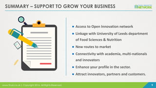 www.finuk.co.uk | Copyright 2016, All Rights Reserved. 9
SUMMARY – SUPPORT TO GROW YOUR BUSINESS
● Access to Open Innovation network
● Linkage with University of Leeds department
of Food Sciences & Nutrition
● New routes to market
● Connectivity with academia, multi-nationals
and innovators
● Enhance your profile in the sector.
● Attract innovators, partners and customers.
 