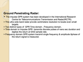 Ground Penetrating Radar:
> The impulse GPR system has been developed in the International Research
Centre for Telecommunications Transmission and Radar(IRCTR).
> This ultra wide band radar provide centimetere resolution to locate even small
targets.
> Two distinct types of GPR Time domain , Frequency domain.
> Time domain or Impulse GPR transmits discrete pulses of nano sec duration and
digitize the return at GHZ sample rate.
> Frequency domain GPR system transmit single frequency & amplitude &phase of
the return signal is measured.
 
