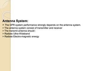 Antenna System:
> The GPR system performance strongly depends on the antenna system.
> The antenna system consist of transmitter and receiver
> The transmit antenna should :
> Radiate Ultra-Wideband
> Radiate Electro-magnetic energy
 