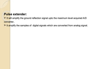Pulse extender:
> It will amplify the ground reflection signal upto the maximum level acquired A/D
converter.
> It amplify the samples of digital signals which are converted from analog signal.
 