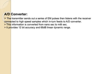 A/D Converter:
> The transmitter sends out a series of EM pulses then listens with the receiver
connected to high speed samples which in-turn feeds to A/D converter.
> This information is converted from nano sec to milli sec.
> It provides 12 bit accuracy and 66dB linear dynamic range.
 