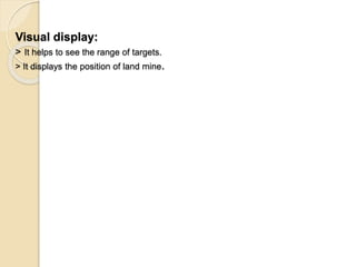 Visual display:
> It helps to see the range of targets.
> It displays the position of land mine.
 