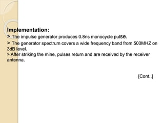Implementation:
> The impulse generator produces 0.8ns monocycle pulse.
> The generator spectrum covers a wide frequency band from 500MHZ on
3dB level.
> After striking the mine, pulses return and are received by the receiver
antenna.
[Cont..]
 