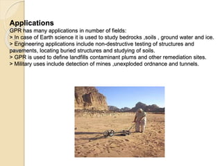 Applications
GPR has many applications in number of fields:
> In case of Earth science it is used to study bedrocks ,soils , ground water and ice.
> Engineering applications include non-destructive testing of structures and
pavements, locating buried structures and studying of soils.
> GPR is used to define landfills contaminant plums and other remediation sites.
> Military uses include detection of mines ,unexploded ordnance and tunnels.
 