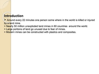 Introduction
> Around every 22 minutes one person some where in the world is killed or injured
by a land mine.
> Nearly 50 million unexploded land mines in 60 countries around the world.
> Large portions of land go unused due to fear of mines.
> Modern mines can be constructed with plastics and composites.
 