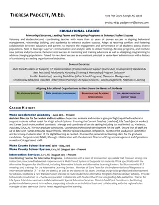 Aligning Educational Organizations to Best Serve the Needs of Students
THERESA PADGETT, M.ED. 1309 Prat Court, Raleigh, NC 27606
919-802-1842 padgettteri@yahoo.com
EDUCATIONAL LEADER
Mentoring Educators, Leading Teams and Designing Programs to Enhance Student Success
Visionary and student-focused coordinating teacher with more than 20 years of proven success in aligning behavioral
management, relationship building, and academics to enhance student success. Adept at resolving conflicts and fostering
collaboration between educators and parents to improve the engagement and performance of all students across diverse
populations. Able to leverage superior communication and analytic skills to deliver training, develop programs, and institute
new policies and procedures. Demonstrated success in mentoring and training educators as well as designing programming to
address changing populations. Poised for next level success as an assistant principal or senior-level administrator with a history
of consistently exceeding organizational objectives.
CAREER HISTORY
Wake Acceleration Academy | June 2016 – Present
Assistant Director for Curriculum and Instruction – Supervise, evaluate and mentor a group of highly qualified teachers to
support students in their quest for a high school diploma. Ensuring the Content Coaches (teachers), Life Coach (social worker)
and Career Coach maintain their caseloads. Manage and coordinate all on site testing including but not limited to; Naviance,
Accucess, EOCs, ACT for our graduate candidates. Coordinate professional development for the staff. Ensure that all staff are
up to date with Human Resource requirements. Monitor special education compliance. Facilitate the Graduation Committee
and Ceremony. Customization of the digital learning as needed. Oversee the personalized learning plans for the graduate
candidates. Support model fidelity through collaboration with the Assistant Director of Program Management and Operations
as well as Chicago based staff.
Wake County School System | 2007 – May, 2016
Wake County School System, Cary, NC | August 2011 – Present
Intervention Services, Cary, NC | August 2013 – Present
Coordinating Teacher for Alternative Programs - Collaborate with a team of intervention specialists that focus on strong core
instruction, structured behavioral responses and a Multi-Tiered System of Supports for students. Work specifically with the
Alternative Programs for the District, including Alternative Schools and Alternative Learning Centers. Facilitate monthly PLT
meetings and trainings for the Alternative Learning Centers. Member of Core Team for the implementation of Response to
Intervention-behavior (RTI-b) for the district, as well as the district MTSS team. Develop and provide professional development
for schools. Instituted a new transportation process to route students to Alternative Programs from secondary schools. Provide
behavioral consultation to schools as requested. Collaborate with Student Due Process regarding data collection. Trainer for
Life Space Crisis Intervention in collaboration with Special Education Services. District Grad Point Coordinator, facilitating
professional development for teachers, supporting schools on an individual basis and collaborating with the regional sales
manager to best serve our district needs regarding online learning.
COLLABORATION WITHIN
DISTRICT TEAMS
BEHAVIORAL AND ACADEMIC
INTERVENTIONS
DATA DRIVEN DECISION MAKINGRELATIONSHIP BUILDING
SPAN OF EXPERTISE
Multi Tiered Systems of Support | IEP Implementation | Positive Behavior Support | Curriculum Development | Standards &
Best Practices | Relationship Nurturing | Training & Mentorship | Program Evaluation
Conflict Resolution | Learning Disabilities | After School Programs | Classroom Management
Emotional & Behavioral Disorders | Intervention Planning | Life Space Crisis Int. | Wiki Management | Alternative Learning
 
