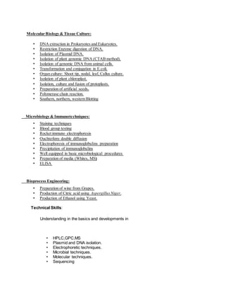 Molecular Biology & Tissue Culture:
• DNA extraction in Prokaryotes and Eukaryotes.
• Restriction Enzyme digestion of DNA.
• Isolation of Plasmid DNA.
• Isolation of plant genomic DNA (CTAB method).
• Isolation of genomic DNA from animal cells.
• Transformation and conjugation in E.coli.
• Organ culture: Shoot tip, nodal, leaf, Callus culture.
• Isolation of plant chloroplast.
• Isolation, culture and fusion of protoplasts.
• Preparation of artificial seeds.
• Polymerase chain reaction.
• Southern, northern, western Blotting
Microbiology & Immunotechniques:
• Staining techniques
• Blood group testing
• Rocket immuno electrophoresis
• Ouchterlony double diffusion
• Electrophoresis of immunoglobulins preparation
• Precipitation of immunoglobulins
• Well equipped in basic microbiological procedures
• Preparation of media (Whites, MS)
• ELISA
Bioprocess Engineering:
• Preparation of wine from Grapes.
• Production of Citric acid using AspergillusNiger.
• Production of Ethanol using Yeast.
Technical Skills:
Understanding in the basics and developments in
• HPLC,GPC,MS
• Plasmid and DNA isolation.
• Electrophoretic techniques.
• Microbial techniques.
• Molecular techniques.
• Sequencing
 