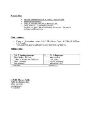 Personal skills:
• Excellent communication skills in English, Telugu and Hindi.
• Motivated and enthusiastic
• Ability to learn new things and to pickup very fast.
• Highly inquisitive, creative and resourceful.
• Good working knowledge of Biochemistry, Microbiology, Biochemical
techniques and Immunology.
Work experience:
• Worked as a Biotechnology Lecturer for KAVITHA. Degree College , KHAMMAM,2012 June.
to 2015 April..
• BIOLOGICAL E QC DEPARTMENT 6MONTHS WORK EXPIRENCE.
REFERENCES:
1. Prof. P. Venkateswara rao
Biotechnology Division
College of Science and Technology
Gitam University
Visakhapatnam.
2. Dr. G. Trimurtulu
Vice president,
Laila Impex,
Jawahar Autonagar,
Vijayawada-52007
9440683112 9949010111
3. Prof.I. Bhaskar Reddy
HOD, Bio chemistry dept.
Gitam University,
Visakhapatnam.
9440119739
 
