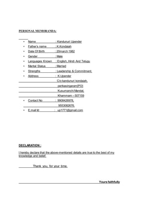 PERSONAL MEMORANDA:
• Name : Kandunuri Upender
• Father’s name : K.Kondaiah
• Date Of Birth : 20march 1982
• Gender : Male
• Languages Known : English, Hindi And Telugu
• Marital Status : Married
• Strengths : Leadership & Commitment.
• Address : K.Upender
C/o kandunuri kondaiah,
perikasingaram[PO]
Kusumanchi Mandal,
Khammam – 507159
• Contact No : 9908426978,
9553082676.
• E.mail Id : up1771@gmail.com
DECLARATION :
I hereby declare that the above-mentioned details are true to the best of my
knowledge and belief.
Thank you, for your time.
Yours faithfully
 