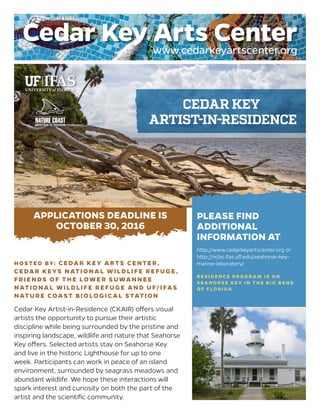HOSTED BY: CEDAR KEY ARTS CENTER,
CEDAR KEYS NATIONAL WILDLIFE REFUGE,
FRIENDS OF THE LOWER SUWANNEE
NATIONAL WILDLIFE REFUGE AND UF/IFAS
NATURE COAST BIOLOGIC AL STATION
Cedar Key Artist-in-Residence (CKAIR) offers visual
artists the opportunity to pursue their artistic
discipline while being surrounded by the pristine and
inspiring landscape, wildlife and nature that Seahorse
Key offers. Selected artists stay on Seahorse Key
and live in the historic Lighthouse for up to one
week. Participants can work in peace of an island
environment, surrounded by seagrass meadows and
abundant wildlife. We hope these interactions will
spark interest and curiosity on both the part of the
artist and the scientific community.
CEDAR KEY
ARTIST-IN-RESIDENCE
PLEASE FIND
ADDITIONAL
INFORMATION AT
http://www.cedarkeyartscenter.org or
http://ncbs.ifas.ufl.edu/seahorse-key-
marine-laboratory/
R ESI DE N CE PROG R AM IS O N
SE AH O RSE KEY I N TH E B IG B E N D
O F F LO R I DA
APPLICATIONS DEADLINE IS
OCTOBER 30, 2016
 
