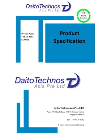  
1	
  
	
  
	
  
	
  
	
  
	
  
	
  
	
  
	
  
	
  
	
  
	
  
	
  
	
  
	
  
	
  
	
  
	
  
	
  
	
  
	
  
	
  
	
  
	
  
	
  
	
  
	
  
	
  
	
  
	
  
	
  
	
  
Datito Technos Asia Pte., LTD
Add: 190 Middle Road #19-05 Fortune Center
Singapore 188979
Tel：+65-6826-1212
E-mail: minowa@daitotec.co.jp
Product Name：
T8 LED Tube
SENSOR
Product	
  
Specification	
  
 