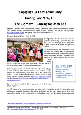 Draft Abstract Arts & Health Australia Conference 17-19 November 2015 (Closes 31
st
July 2015)
2015wderuyter@unitingcarenswact.org.au ph 0417419238
‘Engaging Our Local Community’
Uniting Care NSW/ACT
The Big Move – Dancing for Dementia
Précis:- “Dementia is the single greatest cause of disability in older Australians aged 65 yrs or older
and the third leading cause of disability burden overall1
”. Uniting Care through the “Big-Move”
http://thebigmove.org.au/ is engaging the community through dance.
Big Move Stockland Nowra 9 March 2015
Background:- By 2018 there will be more
people in Australia aged over sixty than less
than sixty. The challenge for our community
is how we reorientate social and physical
capitali
.
An example of how we reorientate social
capital is the reasons why we congregate
and use public spaces. Traditionally this has
been in the town squareii
. A modern day
example of a town square is the shopping
centre
which
attracts a full cross section of the community. For many people its
attraction is to experience a form of social inclusion.
For many people with dementia their “bucket list” priority is to get
out the front door after they experienced being lost. In a recent
Federal Government study more than half of the respondents
stated… “a fear of becoming lost was a major barrier to them
going out and enjoying activities”. https://www.aacqa.gov.au/about-
us/the-standard/february-2015/social-isolation-still-a-major-issue-for-
people-with-dementia .
For many their first place they become lost in is their local
Shopping Centre.
On 9th
March 2015 Uniting Care held the “Big Move”. Across NSW ACT In association with
Alzheimer’s Australia, Stocklands, Schools and Councils the Big Move was the first to be held
nationally in local shopping centres such as Shellharbour Square and Nowra Fair. By using danceas
1
http://www.fightdementia.org.au/understanding-dementia/statistics.aspx
Dance and be part of
the fun and part of
the solution with
Uniting Care,
Stocklands, Schools,
Congregations & your
Local Council.
 