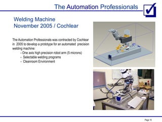 The Automation Professionals
Page 19
Welding Machine
November 2005 / Cochlear
The Automation Professionals was contracted by Cochlear
in 2005 to develop a prototype for an automated precision
welding machine:
- One axis high precision robot arm (5 microns)
- Selectable welding programs
- Cleanroom Environment
 