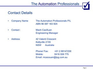 The Automation Professionals
Page 2
Contact Details
• Company Name The Automation Professionals P/L
ABN 96 087 163 924
• Contact : Mach CaoXuan
Engineering Manager
• Address 42 Valenti Crescent
Kellyville 2155
NSW Australia
Phone/ Fax: +61 2 88147258
Mobile: 0416 558 775
Email: mcaoxuan@tpg.com.au
 
