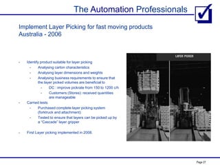 The Automation Professionals
Page 27
Implement Layer Picking for fast moving products
Australia - 2006
- Identify product suitable for layer picking
- Analysing carton characteristics
- Analysing layer dimensions and weights
- Analysing business requirements to ensure that
the layer picked volumes are beneficial to
- DC : improve pickrate from 150 to 1200 c/h
- Customers (Stores): received quantities
are manageable
- Carried tests
- Purchased complete layer picking system
(forktruck and attachment)
- Tested to ensure that layers can be picked up by
a “Cascade” layer gripper
- First Layer picking implemented in 2008.
 