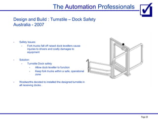 The Automation Professionals
Page 28
Design and Build : Turnstile – Dock Safety
Australia - 2007
- Safety Issues:
- Fork trucks fall off raised dock levellers cause
injuries to drivers and costly damages to
equipment
- Solution:
- Turnstile Dock safety
- Allow dock leveller to function
- Keep fork trucks within a safe, operational
zone
- Woolworths decided to installed the designed turnstile in
all receiving docks .
 