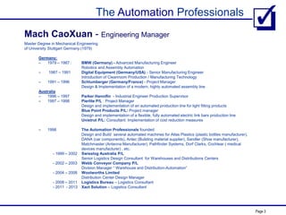 The Automation Professionals
Page 3
Master Degree in Mechanical Engineering
of University Stuttgart Germany (1979)
Germany:
– 1979 – 1987 : BMW (Germany) - Advanced Manufacturing Engineer
Robotics and Assembly Automation
– 1987 – 1991 Digital Equipment (Germany/USA) - Senior Manufacturing Engineer
Introduction of Cleanroom Production / Manufacturing Technology
– 1991 – 1996 Schlumberger (Germany/France) - Project Manager
Design & Implementation of a modern, highly automated assembly line
Australia
– 1996 – 1997 Parker Hannifin - Industrial Engineer Production Supervisor
– 1997 – 1998 Pierlite P/L : Project Manager
Design and implementation of an automated production line for light fitting products
Blue Point Products P/L: Project manager
Design and implementation of a flexible, fully automated electric link bars production line
Unistrut P/L: Consultant: Implementation of cost reduction measures
– 1998 The Automation Professionals founded
Design and Build several automated machines for Atlas Plastics (plastic bottles manufacturer),
DANA (car components), Antec (Building material supplier), Sandler (Shoe manufacturer),
Matchmaster (Antenna Manufacturer), Pathfinder Systems, Dorf Clarks, Cochlear ( medical
devices manufacturer) , etc.
- 1999 – 2002 Swisslog Australia P/L
Senior Logistics Design Consultant for Warehouses and Distributions Centers
- 2002 – 2003 Webb Conveyor Company P/L
Division Manager “ Warehouse and Distribution-Automation”
- 2004 – 2008 Woolworths Limited
Distribution Center Design Manager
- 2008 – 2011 Logistics Bureau – Logistics Consultant
- 2011 - 2013 Xact Solution – Logistics Consultant
Mach CaoXuan - Engineering Manager
 