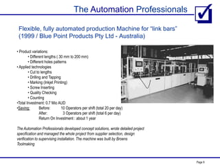 The Automation Professionals
Page 9
Flexible, fully automated production Machine for “link bars”
(1999 / Blue Point Products Pty Ltd - Australia)
• Product variations:
• Different lengths ( 30 mm to 200 mm)
• Different holes patterns
• Applied technologies
• Cut to lengths
• Drilling and Tapping
• Marking (Inkjet Printing)
• Screw Inserting
• Quality Checking
• Counting
•Total Investment: 0.7 Mio AUD
•Saving: Before: 10 Operators per shift (total 20 per day)
After: 3 Operators per shift (total 6 per day)
Return On Investment : about 1 year
The Automation Professionals developed concept solutions, wrote detailed project
specification and managed the whole project from supplier selection, design
verification to supervising installation. The machine was built by Broens
Toolmaking
 