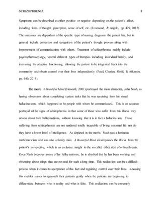 SCHIZOPHRENIA 3
Symptoms can be described as either positive or negative depending on the patient’s affect,
including form of thought, perception, sense of self, etc. (Townsend, & Angelo, pp. 429, 2015).
The outcomes are dependent of the specific type of nursing diagnosis the patient has, but in
general, include correction and recognition of the patient’s thought process along with
improvement of communication with others. Treatment of schizophrenia mainly include
psychopharmacology, several different types of therapies including individual/family, and
increasing the adaptive functioning, allowing the patient to be integrated back into the
community and obtain control over their lives independently (Patel, Cherian, Gohil, & Atkinson,
pp. 640, 2014).
The movie A Beautiful Mind (Howard, 2001) portrayed the main character, John Nash, as
having obsessions about completing certain tasks that he was receiving from his visual
hallucinations, which happened to be people with whom he communicated. This is an accurate
portrayal of the signs of schizophrenia in that some of those who suffer from this illness may
obsess about their hallucinations, without knowing that it is in fact a hallucination. Those
suffering from schizophrenia are not rendered totally incapable of living a normal life nor do
they have a lower level of intelligence. As depicted in the movie, Nash was a luminous
mathematician and was also a family man. A Beautiful Mind encompasses the illness from the
patient’s perspective, which is an exclusive insight to the so called other side of schizophrenia.
Once Nash becomes aware of his hallucinations, he is abashed that he has been working and
obsessing about things that are not real for such a long time. This realization can be a difficult
process when it comes to acceptance of this fact and regaining control over their lives. Knowing
this enables nurses to approach their patients gently when the patients are beginning to
differentiate between what is reality and what is false. This realization can be extremely
 