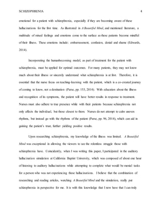 SCHIZOPHRENIA 4
emotional for a patient with schizophrenia, especially if they are becoming aware of these
hallucinations for the first time. As illustrated in A Beautiful Mind, and mentioned literature, a
multitude of mixed feelings and emotions come to the surface as these patients become mindful
of their illness. These emotions include: embarrassment, confusion, denial and shame (Edwards,
2014).
Incorporating the humanbecoming model, as part of treatment for the patient with
schizophrenia, must be applied for optimal outcomes. For many patients, they may not know
much about their illness or sincerely understand what schizophrenia is at first. Therefore, it is
essential that the nurse focus on teaching-learning with the patient, which is a co-created journey
of coming to know, not a destination (Parse, pp. 153, 2014). With education about the illness
and recognition of its symptoms, the patient will have better results in response to treatment.
Nurses must also adhere to true presence while with their patients because schizophrenia not
only affects the individual, but those closest to them. Nurses do not attempt to calm uneven
rhythms, but instead go with the rhythms of the patient (Parse, pp. 96, 2014), which can aid in
gaining the patient’s trust, further yielding positive results.
Upon researching schizophrenia, my knowledge of the illness was limited. A Beautiful
Mind was exceptional in allowing the viewers to see the relentless struggle those with
schizophrenia have. Coincidently, when I was writing this paper, I participated in the auditory
hallucination simulation at California Baptist University, which was composed of about one hour
of listening to auditory hallucinations while attempting to complete what would be menial tasks
for a person who was not experiencing these hallucinations. I believe that the combination of
researching and reading articles, watching A Beautiful Mind and the simulation, really put
schizophrenia in perspective for me. It is with this knowledge that I now have that I can truly
 