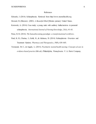 SCHIZOPHRENIA 6
References
Edwards, J. (2014). Schizophrenia. Retrieved from http://www.mentalhealth.org
Howard, R. (Director). (2001). A Beautiful Mind [Motion picture]. United States.
Kotowski, A. (2014). Case study: a young male with auditory hallucinations in paranoid
schizophrenia. International Journal of Nursing Knowledge, 23(1), 41-43.
Parse, R. R. (2014). The humanbecoming paradigm: a transformational worldview.
Patel, K. R., Cherian, J., Gohil, K., & Atkinson, D. (2014). Schizophrenia: Overview and
Treatment Options. Pharmacy and Therapeutics, 39(9), 638–645.
Townsend, M. C., & Angelo, L. (2015). Psychiatric mental health nursing: Concepts of care in
evidence-based practice (8th ed.). Philadelphia, Pennsylvania: F. A. Davis Company.
 