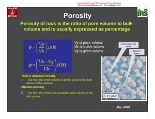 Porosity
Porosity of rock is the ratio of pore volume to bulk
volume and is usually expressed as percentage
Vp is pore volume
Vb is bulbk volume
Vg is grain volume
Total or Absolute Porosity:
ú It is the ratio of the volume of all the pores to the bulk
volume of the material,
Effective porosity
ú It is the ratio of the interconnected pore volume to the
bulk volume
Interconnected
pores
Isolated
pores
Mar-2010
Generated by Foxit PDF Creator © Foxit Software
http://www.foxitsoftware.com For evaluation only.
 