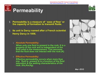§ Permeability is a measure of ‘ ease of flow’ or
the capacity of formation to transmit fluids.
§ Its unit is Darcy named after a French scientist
Henry Darcy in 1856.
ú Absolute Permeability:
When only one fluid is present in the rock. It is a
property of the rock and is independent of the
fluid used in the measurement. This assumes
that the fluid does not interact with the rock.(K)
ú Effective Permeability:
Effective permeability occurs when more than
one fluid is present & is a function of the fluid
saturation & the wetting characteristics of the
rock. (Ko,Kw,Kg)
Permeability
Mar-2010
Generated by Foxit PDF Creator © Foxit Software
http://www.foxitsoftware.com For evaluation only.
 