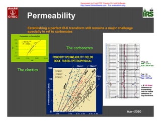 Permeability
Establishing a perfect Ø-K transform still remains a major challenge
specially in ref to carbonates
Mar-2010
The clastics
The carbonates
Generated by Foxit PDF Creator © Foxit Software
http://www.foxitsoftware.com For evaluation only.
 