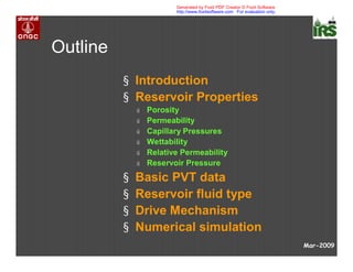 Outline
§ Introduction
§ Reservoir Properties
ú Porosity
ú Permeability
ú Capillary Pressures
ú Wettability
ú Relative Permeability
ú Reservoir Pressure
§ Basic PVT data
§ Reservoir fluid type
§ Drive Mechanism
§ Numerical simulation
Mar-2009
Generated by Foxit PDF Creator © Foxit Software
http://www.foxitsoftware.com For evaluation only.
 