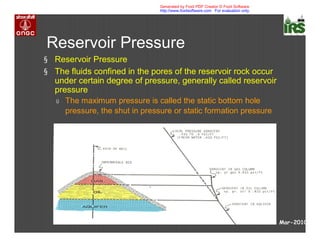 Reservoir Pressure
§ Reservoir Pressure
§ The fluids confined in the pores of the reservoir rock occur
under certain degree of pressure, generally called reservoir
pressure
ú The maximum pressure is called the static bottom hole
pressure, the shut in pressure or static formation pressure
Mar-2010
Generated by Foxit PDF Creator © Foxit Software
http://www.foxitsoftware.com For evaluation only.
 
