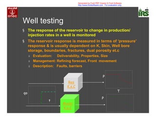 Well testing
§ The response of the reservoir to change in production/
injection rates in a well is monitored
§ The reservoir response is measured in terms of ‘pressure’
response & is usually dependent on K, Skin, Well bore
storage, boundaries, fractures, dual porosity et.c
ú Evaluation: Deliverability, Properties, Size
ú Management: Refining forecast, Front movement
ú Description: Faults, barriers
Res
K,s,C
Model
K,s,C
qo
t
P
P
T
Generated by Foxit PDF Creator © Foxit Software
http://www.foxitsoftware.com For evaluation only.
 