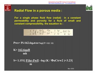 Mar-2010
Radial Flow in a porous media :
For a single phase fluid flow (radial) in a constant
permeability and porosity for a fluid of small and
constant compressibility, the eauation is :
Pws= Pi-162.6qµB/kh*log((T+∆t)/ ∆t)
K= 162.6qµB
mh
S= 1.151[ P1hr-Pwf] –log (K / uCtrw2 )+3.23]
m
Generated by Foxit PDF Creator © Foxit Software
http://www.foxitsoftware.com For evaluation only.
 