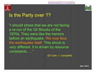 Is the Party over ??
“I should stress that we are not facing
a re-run of the Oil Shocks of the
1970s. They were like the tremors
before an earthquake. We now face
the earthquake itself. This shock is
very different. It is driven by resource
constraints, …”
(Dr Colin. J. Campbell)
Mar-2010
Generated by Foxit PDF Creator © Foxit Software
http://www.foxitsoftware.com For evaluation only.
 