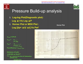 Pressure Build-up analysis
§ Log-log Plot(Diagnostic plot):
Log t Vs Log P
§ Horner Plot or MDH Plot :
Log [(tp+ t)/ t] Vs Pwf
Pskin= 0.87mS
Jactual = q .
P*- Pwf
Jideal = q .
P*-Pwf- Pskin
Flow Efficiency = Jactual/ Jideal
D(distance of fault)=
(0.00105K t/ uCt)1/2
Where
t = point at the time of intersection
between two
straight lines
Horner Plot
Generated by Foxit PDF Creator © Foxit Software
http://www.foxitsoftware.com For evaluation only.
 