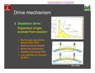 Drive mechanism
§ Depletion drive:
Expansion of gas
evolved from solution
ú No free gas cap and no
active water drive
ú Rapid pressure decline
ú Water free production
ú Rapidly increasing GOR
ú Low ultimate oil recovery
(5-20%)
Mar-2010
Generated by Foxit PDF Creator © Foxit Software
http://www.foxitsoftware.com For evaluation only.
 