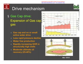 Mar-2010
Drive mechanism
§ Gas Cap drive:
Expansion of Gas cap
gas
ú Gas cap and no or small
active water drive
ú Less rapid pressure decline
ú Water free production
ú Rapidly increasing GOR in
structurally high wells
ú Moderate ultimate oil
recovery (25-40%)
Generated by Foxit PDF Creator © Foxit Software
http://www.foxitsoftware.com For evaluation only.
 