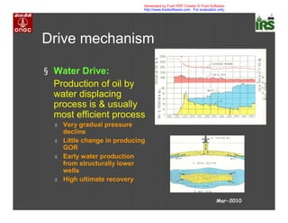 Drive mechanism
§ Water Drive:
Production of oil by
water displacing
process is & usually
most efficient process
ú Very gradual pressure
decline
ú Little change in producing
GOR
ú Early water production
from structurally lower
wells
ú High ultimate recovery
Mar-2010
Generated by Foxit PDF Creator © Foxit Software
http://www.foxitsoftware.com For evaluation only.
 