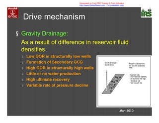 Drive mechanism
§ Gravity Drainage:
As a result of difference in reservoir fluid
densities
ú Low GOR in structurally low wells
ú Formation of Secondary GCG
ú High GOR in structurally high wells
ú Little or no water production
ú High ultimate recovery
ú Variable rate of pressure decline
Mar-2010
Generated by Foxit PDF Creator © Foxit Software
http://www.foxitsoftware.com For evaluation only.
 