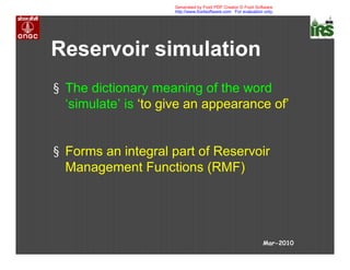 Reservoir simulation
§ The dictionary meaning of the word
‘simulate’ is ‘to give an appearance of’
§ Forms an integral part of Reservoir
Management Functions (RMF)
Mar-2010
Generated by Foxit PDF Creator © Foxit Software
http://www.foxitsoftware.com For evaluation only.
 