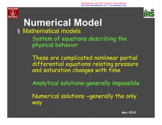 Numerical Model
§ Mathematical models
System of equations describing the
physical behavior
These are complicated nonlinear partial
differential equations relating pressure
and saturation changes with time
Analytical solutions-generally impossible
Numerical solutions –generally the only
way
Mar-2010
Generated by Foxit PDF Creator © Foxit Software
http://www.foxitsoftware.com For evaluation only.
 