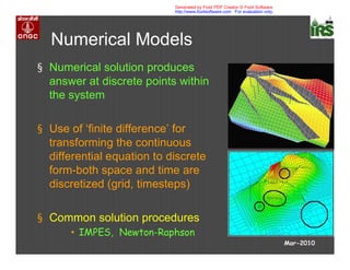 Numerical Models
§ Numerical solution produces
answer at discrete points within
the system
§ Use of ‘finite difference’ for
transforming the continuous
differential equation to discrete
form-both space and time are
discretized (grid, timesteps)
§ Common solution procedures
• IMPES, Newton-Raphson
Mar-2010
Generated by Foxit PDF Creator © Foxit Software
http://www.foxitsoftware.com For evaluation only.
 