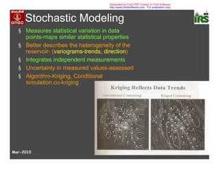 Stochastic Modeling
§ Measures statistical variation in data
points-maps similar statistical properties
§ Better describes the heterogeneity of the
reservoir- (variograms-trends, direction)
§ Integrates independent measurements
§ Uncertainty in measured values-assessed
§ Algorithm-Kriging, Conditional
simulation,co-kriging
Mar-2010
Generated by Foxit PDF Creator © Foxit Software
http://www.foxitsoftware.com For evaluation only.
 